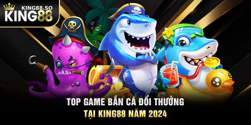 Top game bắn cá đổi thưởng tại KING88 năm 2024